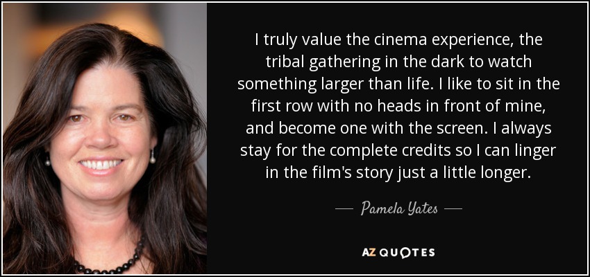 I truly value the cinema experience, the tribal gathering in the dark to watch something larger than life. I like to sit in the first row with no heads in front of mine, and become one with the screen. I always stay for the complete credits so I can linger in the film's story just a little longer. - Pamela Yates