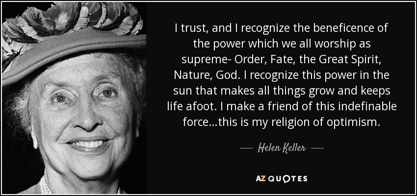 I trust, and I recognize the beneficence of the power which we all worship as supreme- Order, Fate, the Great Spirit, Nature, God. I recognize this power in the sun that makes all things grow and keeps life afoot. I make a friend of this indefinable force…this is my religion of optimism. - Helen Keller