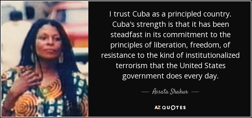 I trust Cuba as a principled country. Cuba's strength is that it has been steadfast in its commitment to the principles of liberation, freedom, of resistance to the kind of institutionalized terrorism that the United States government does every day. - Assata Shakur
