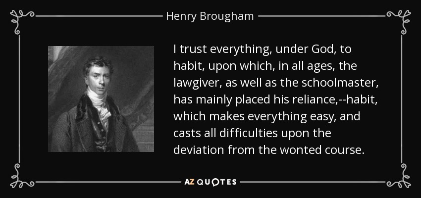 I trust everything, under God, to habit, upon which, in all ages, the lawgiver, as well as the schoolmaster, has mainly placed his reliance,--habit, which makes everything easy, and casts all difficulties upon the deviation from the wonted course. - Henry Brougham, 1st Baron Brougham and Vaux