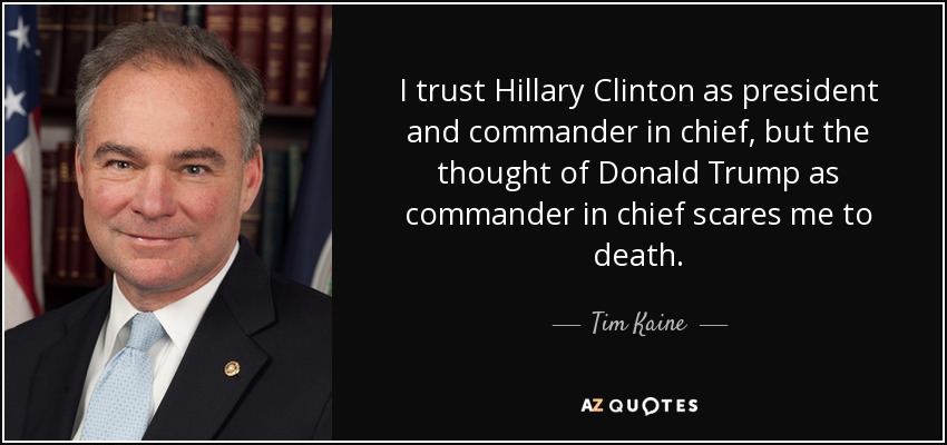 I trust Hillary Clinton as president and commander in chief, but the thought of Donald Trump as commander in chief scares me to death. - Tim Kaine