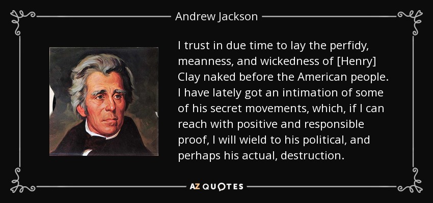 I trust in due time to lay the perfidy, meanness, and wickedness of [Henry] Clay naked before the American people. I have lately got an intimation of some of his secret movements, which, if I can reach with positive and responsible proof, I will wield to his political, and perhaps his actual, destruction. - Andrew Jackson