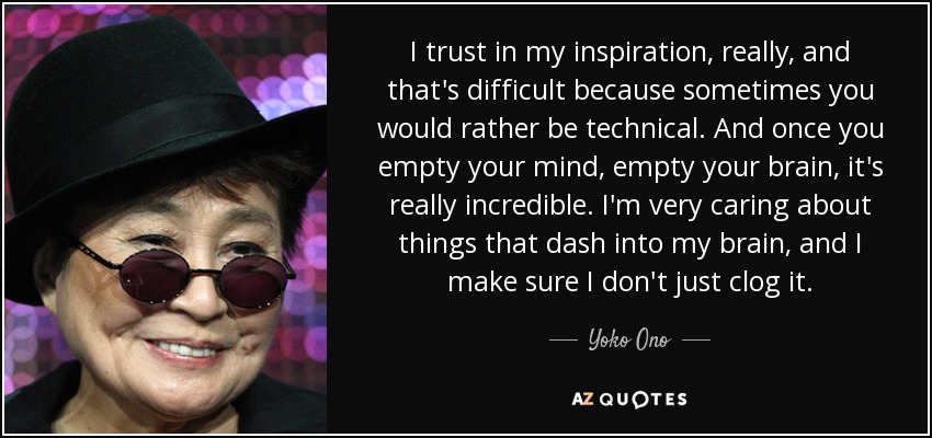 I trust in my inspiration, really, and that's difficult because sometimes you would rather be technical. And once you empty your mind, empty your brain, it's really incredible. I'm very caring about things that dash into my brain, and I make sure I don't just clog it. - Yoko Ono