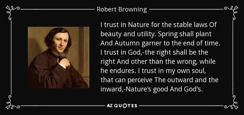 I trust in Nature for the stable laws Of beauty and utility. Spring shall plant And Autumn garner to the end of time. I trust in God,-the right shall be the right And other than the wrong, while he endures. I trust in my own soul, that can perceive The outward and the inward,-Nature's good And God's. - Robert Browning