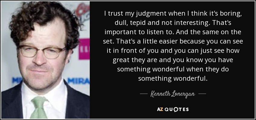 I trust my judgment when I think it's boring, dull, tepid and not interesting. That's important to listen to. And the same on the set. That's a little easier because you can see it in front of you and you can just see how great they are and you know you have something wonderful when they do something wonderful. - Kenneth Lonergan