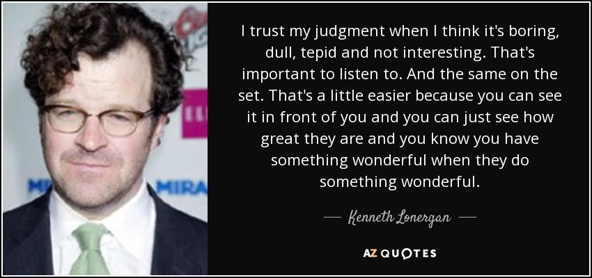I trust my judgment when I think it's boring, dull, tepid and not interesting. That's important to listen to. And the same on the set. That's a little easier because you can see it in front of you and you can just see how great they are and you know you have something wonderful when they do something wonderful. - Kenneth Lonergan