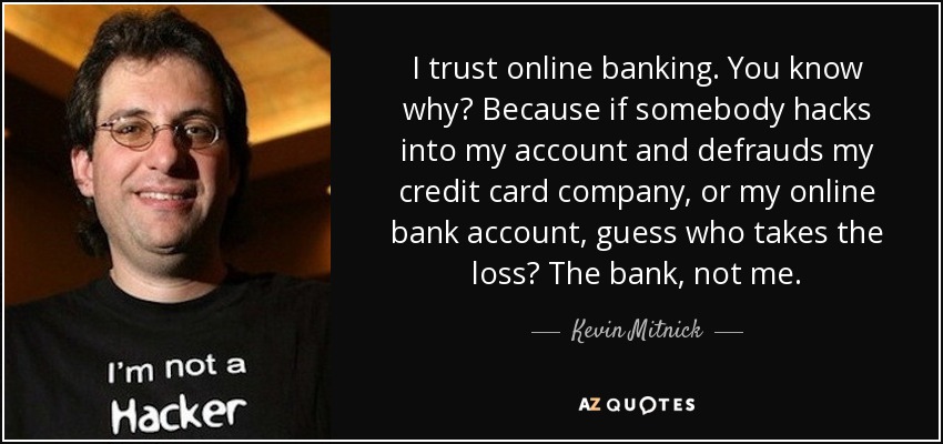 I trust online banking. You know why? Because if somebody hacks into my account and defrauds my credit card company, or my online bank account, guess who takes the loss? The bank, not me. - Kevin Mitnick