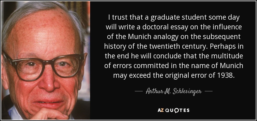 I trust that a graduate student some day will write a doctoral essay on the influence of the Munich analogy on the subsequent history of the twentieth century. Perhaps in the end he will conclude that the multitude of errors committed in the name of Munich may exceed the original error of 1938. - Arthur M. Schlesinger, Jr.