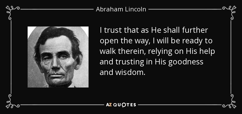 I trust that as He shall further open the way, I will be ready to walk therein, relying on His help and trusting in His goodness and wisdom. - Abraham Lincoln