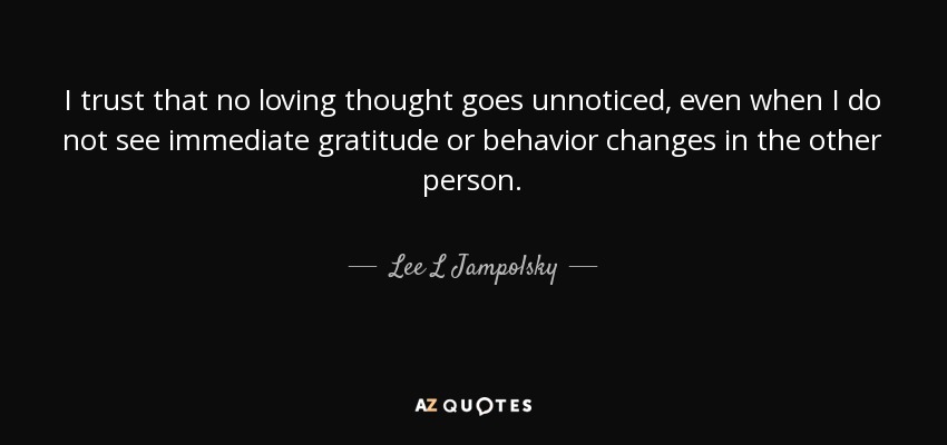 I trust that no loving thought goes unnoticed, even when I do not see immediate gratitude or behavior changes in the other person. - Lee L Jampolsky