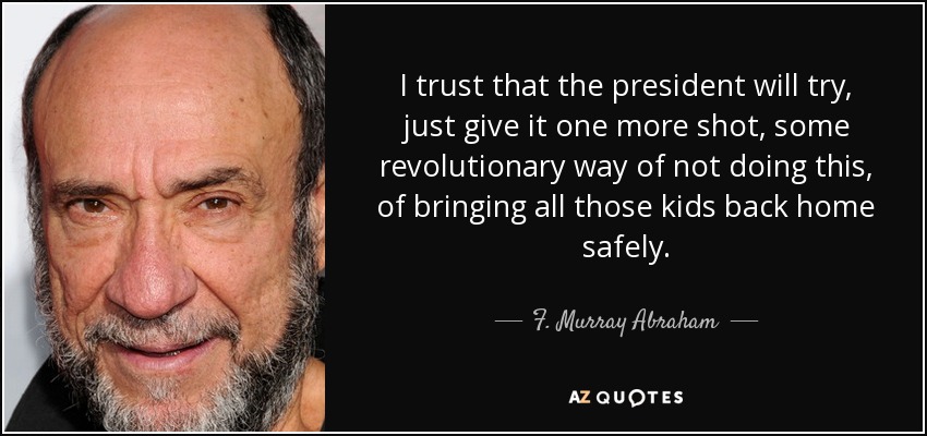 I trust that the president will try, just give it one more shot, some revolutionary way of not doing this, of bringing all those kids back home safely. - F. Murray Abraham