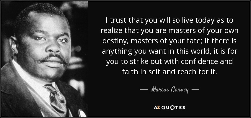 I trust that you will so live today as to realize that you are masters of your own destiny, masters of your fate; if there is anything you want in this world, it is for you to strike out with confidence and faith in self and reach for it. - Marcus Garvey