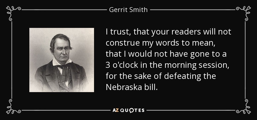 I trust, that your readers will not construe my words to mean, that I would not have gone to a 3 o'clock in the morning session, for the sake of defeating the Nebraska bill. - Gerrit Smith