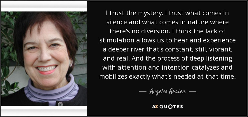 I trust the mystery. I trust what comes in silence and what comes in nature where there's no diversion. I think the lack of stimulation allows us to hear and experience a deeper river that's constant, still, vibrant, and real. And the process of deep listening with attention and intention catalyzes and mobilizes exactly what's needed at that time. - Angeles Arrien