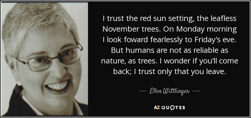 I trust the red sun setting, the leafless November trees. On Monday morning I look foward fearlessly to Friday’s eve. But humans are not as reliable as nature, as trees. I wonder if you’ll come back; I trust only that you leave. - Ellen Wittlinger