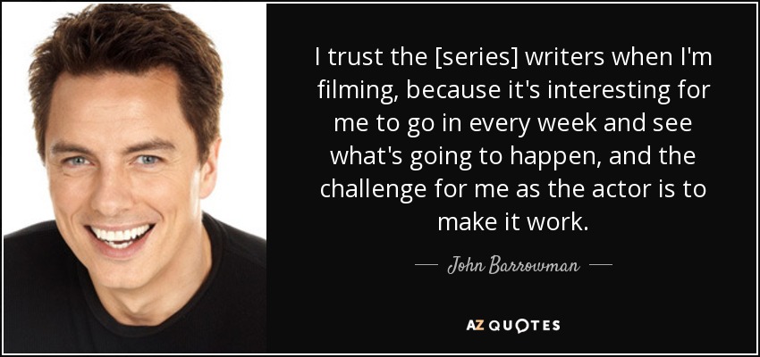 I trust the [series] writers when I'm filming, because it's interesting for me to go in every week and see what's going to happen, and the challenge for me as the actor is to make it work. - John Barrowman