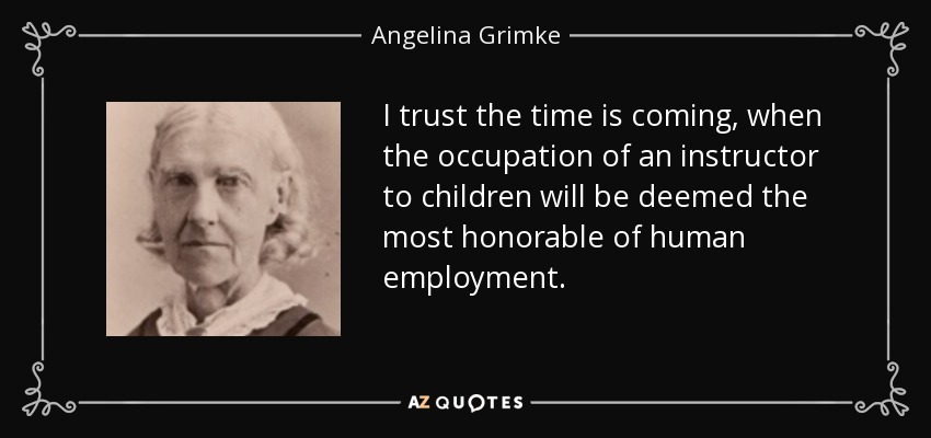 I trust the time is coming, when the occupation of an instructor to children will be deemed the most honorable of human employment. - Angelina Grimke