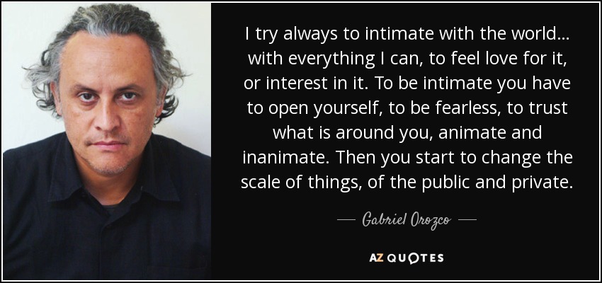 I try always to intimate with the world… with everything I can, to feel love for it, or interest in it. To be intimate you have to open yourself, to be fearless, to trust what is around you, animate and inanimate. Then you start to change the scale of things, of the public and private. - Gabriel Orozco