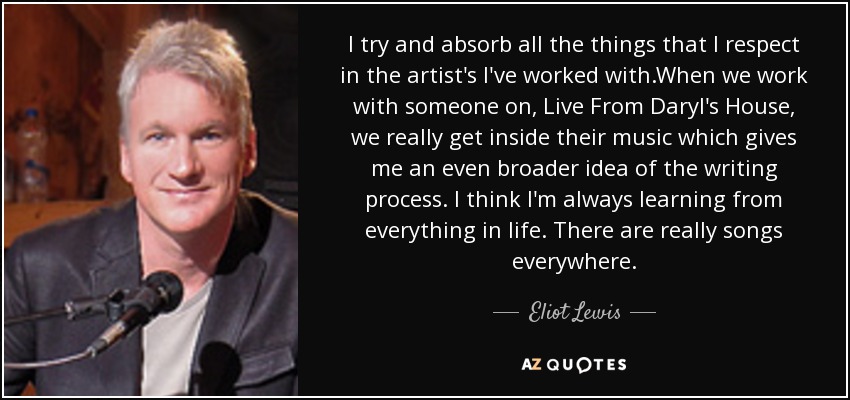 I try and absorb all the things that I respect in the artist's I've worked with.When we work with someone on, Live From Daryl's House, we really get inside their music which gives me an even broader idea of the writing process. I think I'm always learning from everything in life. There are really songs everywhere. - Eliot Lewis