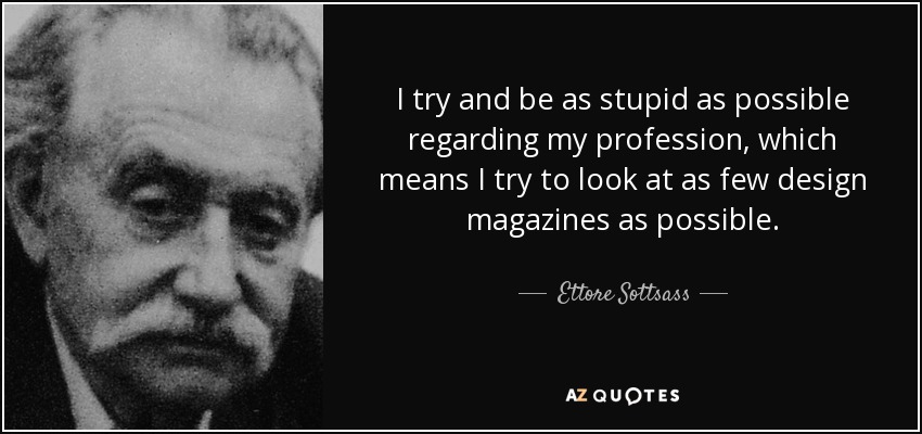 I try and be as stupid as possible regarding my profession, which means I try to look at as few design magazines as possible. - Ettore Sottsass