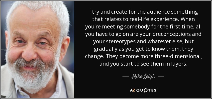 I try and create for the audience something that relates to real-life experience. When you're meeting somebody for the first time, all you have to go on are your preconceptions and your stereotypes and whatever else, but gradually as you get to know them, they change. They become more three-dimensional, and you start to see them in layers. - Mike Leigh