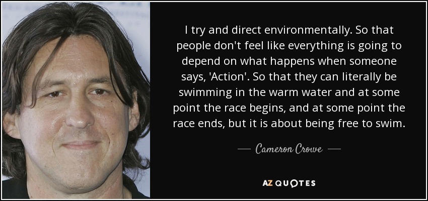 I try and direct environmentally . So that people don't feel like everything is going to depend on what happens when someone says, 'Action'. So that they can literally be swimming in the warm water and at some point the race begins, and at some point the race ends, but it is about being free to swim. - Cameron Crowe