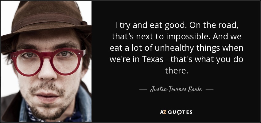 I try and eat good. On the road, that's next to impossible. And we eat a lot of unhealthy things when we're in Texas - that's what you do there. - Justin Townes Earle