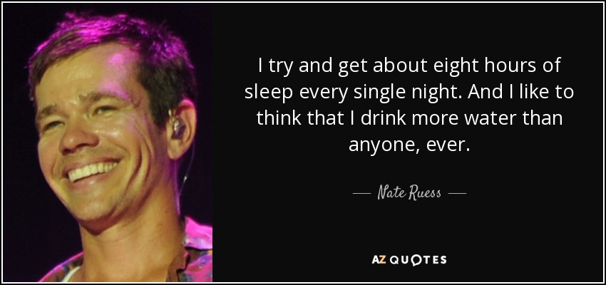 I try and get about eight hours of sleep every single night. And I like to think that I drink more water than anyone, ever. - Nate Ruess