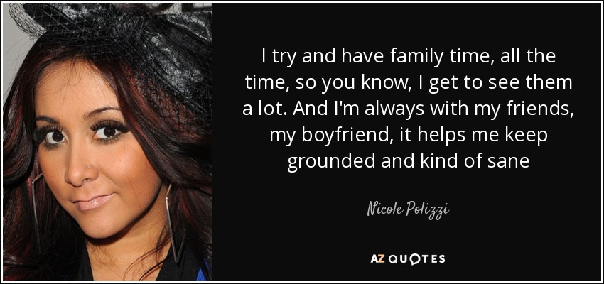 I try and have family time, all the time, so you know, I get to see them a lot. And I'm always with my friends, my boyfriend, it helps me keep grounded and kind of sane - Nicole Polizzi