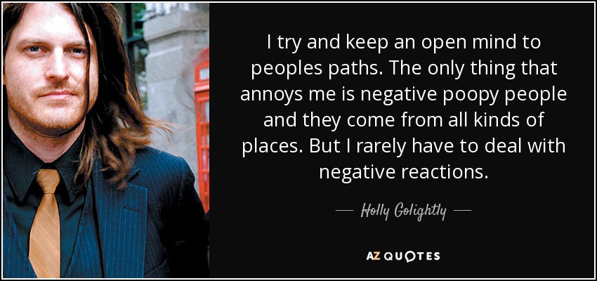 I try and keep an open mind to peoples paths. The only thing that annoys me is negative poopy people and they come from all kinds of places. But I rarely have to deal with negative reactions. - Holly Golightly