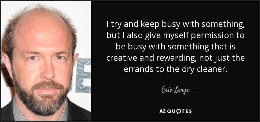 I try and keep busy with something, but I also give myself permission to be busy with something that is creative and rewarding, not just the errands to the dry cleaner. - Eric Lange