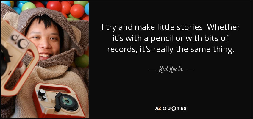 I try and make little stories. Whether it's with a pencil or with bits of records, it's really the same thing. - Kid Koala