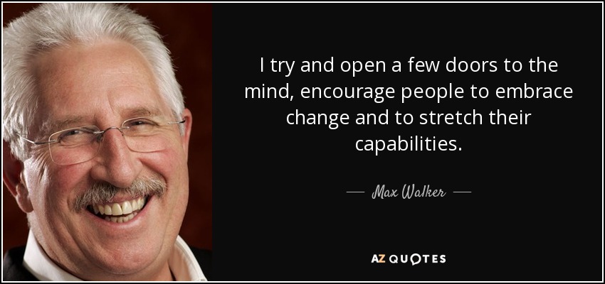 I try and open a few doors to the mind, encourage people to embrace change and to stretch their capabilities. - Max Walker