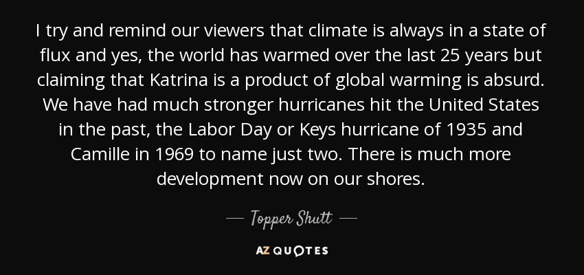 I try and remind our viewers that climate is always in a state of flux and yes, the world has warmed over the last 25 years but claiming that Katrina is a product of global warming is absurd. We have had much stronger hurricanes hit the United States in the past, the Labor Day or Keys hurricane of 1935 and Camille in 1969 to name just two. There is much more development now on our shores. - Topper Shutt