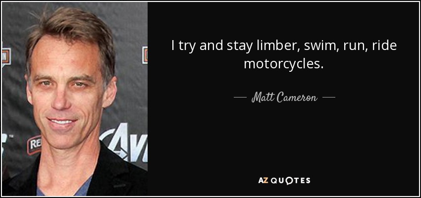 I try and stay limber, swim, run, ride motorcycles. - Matt Cameron