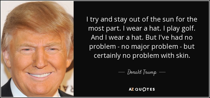 I try and stay out of the sun for the most part. I wear a hat. I play golf. And I wear a hat. But I've had no problem - no major problem - but certainly no problem with skin. - Donald Trump