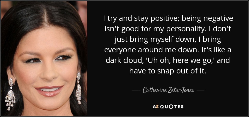 I try and stay positive; being negative isn't good for my personality. I don't just bring myself down, I bring everyone around me down. It's like a dark cloud, 'Uh oh, here we go,' and have to snap out of it. - Catherine Zeta-Jones