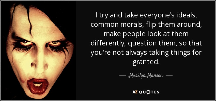 I try and take everyone's ideals, common morals, flip them around, make people look at them differently, question them, so that you're not always taking things for granted. - Marilyn Manson