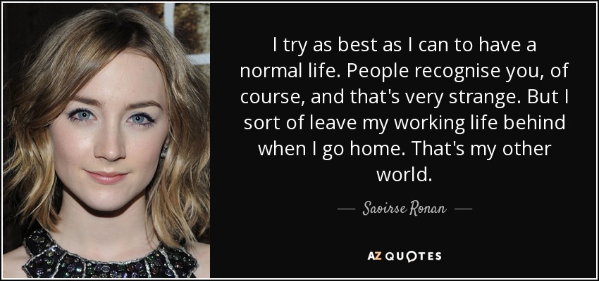 I try as best as I can to have a normal life. People recognise you, of course, and that's very strange. But I sort of leave my working life behind when I go home. That's my other world. - Saoirse Ronan