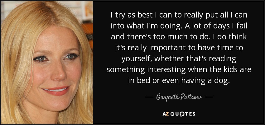 I try as best I can to really put all I can into what I'm doing. A lot of days I fail and there's too much to do. I do think it's really important to have time to yourself, whether that's reading something interesting when the kids are in bed or even having a dog. - Gwyneth Paltrow