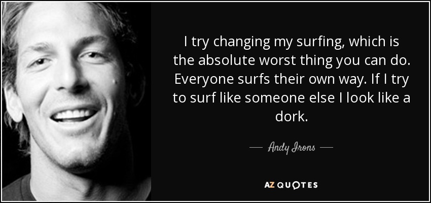 I try changing my surfing, which is the absolute worst thing you can do. Everyone surfs their own way. If I try to surf like someone else I look like a dork. - Andy Irons