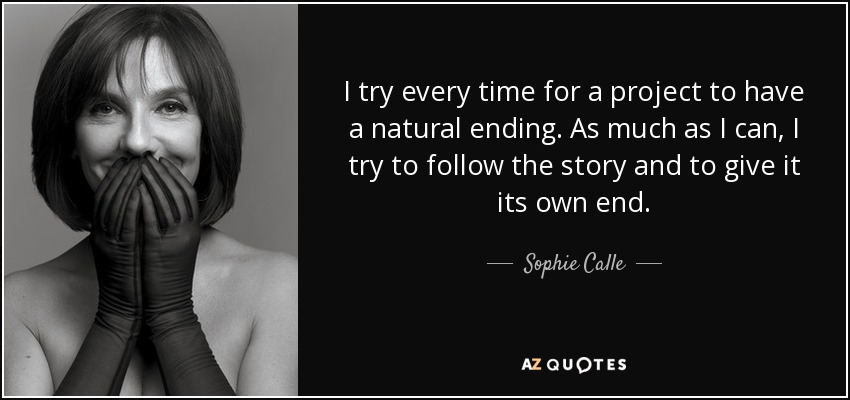 I try every time for a project to have a natural ending. As much as I can, I try to follow the story and to give it its own end. - Sophie Calle