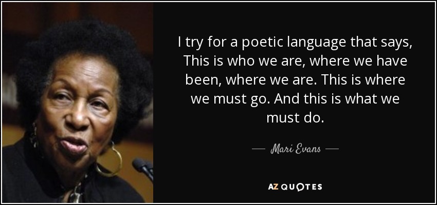 I try for a poetic language that says, This is who we are, where we have been, where we are. This is where we must go. And this is what we must do. - Mari Evans