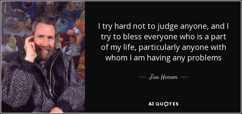 I try hard not to judge anyone, and I try to bless everyone who is a part of my life, particularly anyone with whom I am having any problems - Jim Henson
