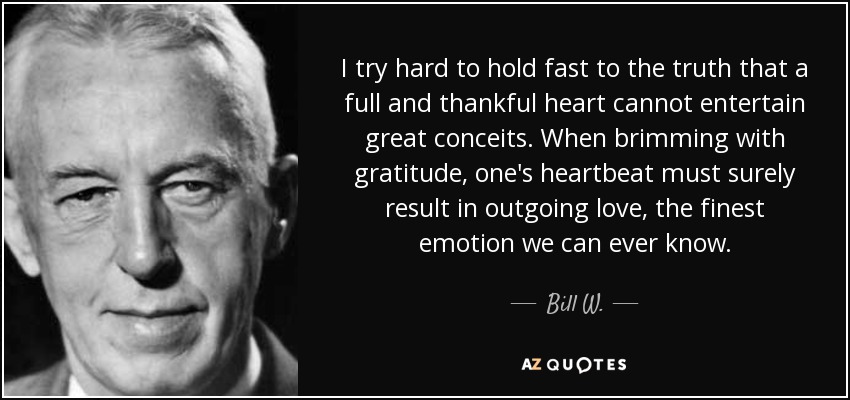 I try hard to hold fast to the truth that a full and thankful heart cannot entertain great conceits. When brimming with gratitude, one's heartbeat must surely result in outgoing love, the finest emotion we can ever know. - Bill W.