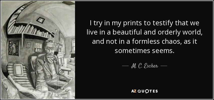 I try in my prints to testify that we live in a beautiful and orderly world, and not in a formless chaos, as it sometimes seems. - M. C. Escher
