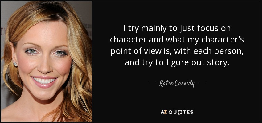 I try mainly to just focus on character and what my character's point of view is, with each person, and try to figure out story. - Katie Cassidy