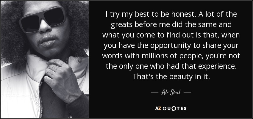 I try my best to be honest. A lot of the greats before me did the same and what you come to find out is that, when you have the opportunity to share your words with millions of people, you're not the only one who had that experience. That's the beauty in it. - Ab-Soul