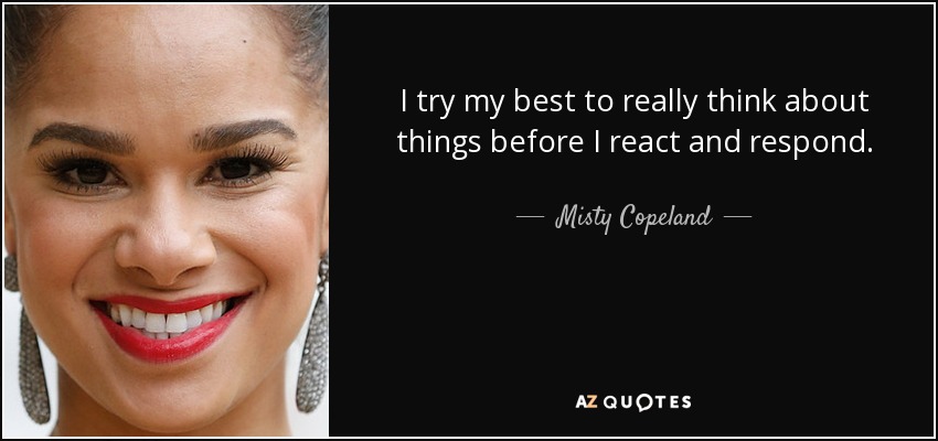 I try my best to really think about things before I react and respond. - Misty Copeland