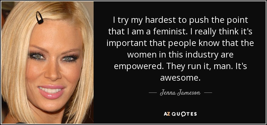 I try my hardest to push the point that I am a feminist. I really think it's important that people know that the women in this industry are empowered. They run it, man. It's awesome. - Jenna Jameson